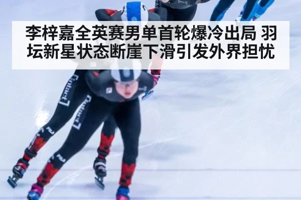 李梓嘉全英赛男单首轮爆冷出局 羽坛新星状态断崖下滑引发外界担忧
