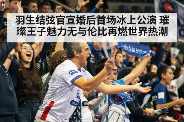 羽生结弦官宣婚后首场冰上公演 璀璨王子魅力无与伦比再燃世界热潮