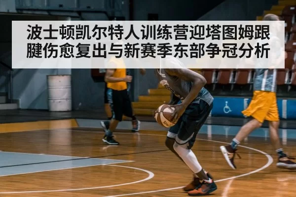 波士顿凯尔特人训练营迎塔图姆跟腱伤愈复出与新赛季东部争冠分析