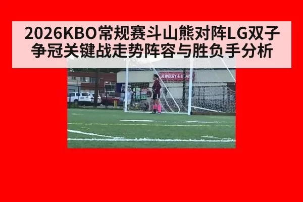 2026KBO常规赛斗山熊对阵LG双子争冠关键战走势阵容与胜负手分析
